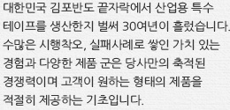대한민국 김포반도 끝자락에서 산업용 특수 테이프를 생산한지 벌써 30여년이 흘렀습니다. 수많은 시행착오, 실패사례로 쌓인 가치 있는 경험과 다양한 제품 군은 당사만의 축적된 경쟁력이며 고객이 원하는 형태의 제품을 적절히 제공하는 기초입니다.