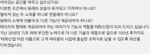 비어있는 공간을 채우고 싶으신가요! 다양한 조건에서 원래의 성질이 유지되고 지켜져야 하나요? 떨어져 있는 두 소재를 하나로 연결해야 하나요? 원래의 소재에 덧붙여 또 다른 기능이 제공되어야 하나요? 테이프의 형태로 제공되어야 하는 여러가지 기능과 역할을 태화산업이 도와 드리고 싶습니다. 지난 30년의 기초 위에 부단한 노력으로 더 나은 기술과 제품으로 앞으로 100년 후까지도 '태화산업'이란 이름으로 고객 여러분의 사업에 충실한 조력자로 남을 수 있도록 최선을 다하겠습니다.