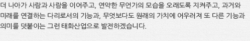 더 나아가 사람과 사람을 이어주고, 연약한 무언가의 모습을 오래도록 지켜주고, 과거와 미래를 연결하는 다리로서의 기능과, 무엇보다도 원래의 가치에 어우러져 또 다른 기능과 의미를 덧붙이는 그런 태화산업으로 발전하겠습니다.