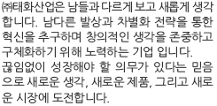 ㈜태화산업은 남들과 다르게 보고 새롭게 생각 합니다. 남다른 발상과 차별화 전략을 통한 혁신을 추구하며 창의적인 생각을 존중하고 구체화하기 위해 노력하는 기업 입니다. 끊임없이 성장해야 할 의무가 있다는 믿음 으로 새로운 생각, 새로운 제품, 그리고 새로 운 시장에 도전합니다.
